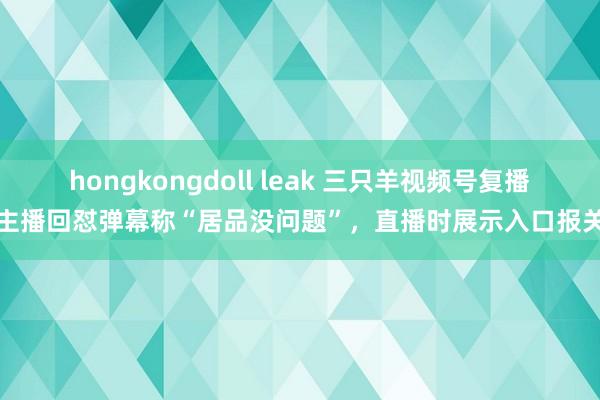 hongkongdoll leak 三只羊视频号复播：主播回怼弹幕称“居品没问题”，直播时展示入口报关单