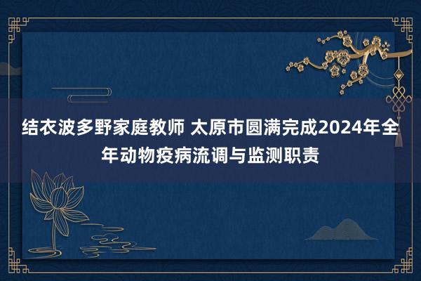 结衣波多野家庭教师 太原市圆满完成2024年全年动物疫病流调与监测职责