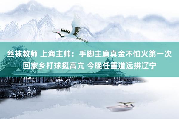 丝袜教师 上海主帅：手脚主磨真金不怕火第一次回家乡打球挺高亢 今晚任重道远拼辽宁