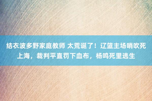 结衣波多野家庭教师 太荒诞了！辽篮主场哨吹死上海，裁判平直罚下血布，杨鸣死里逃生