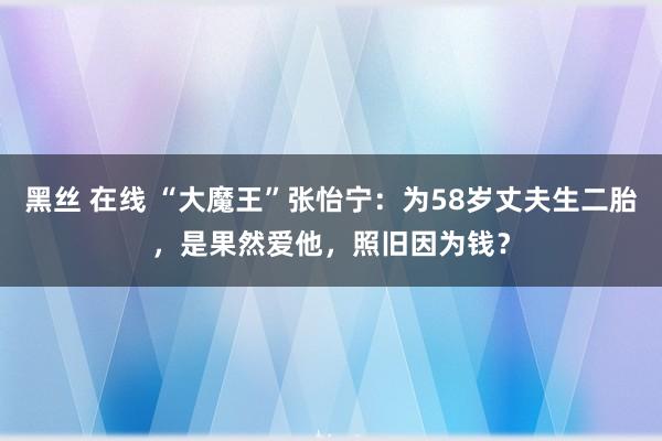 黑丝 在线 “大魔王”张怡宁：为58岁丈夫生二胎，是果然爱他，照旧因为钱？