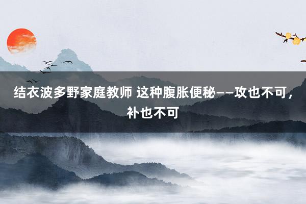 结衣波多野家庭教师 这种腹胀便秘——攻也不可，补也不可