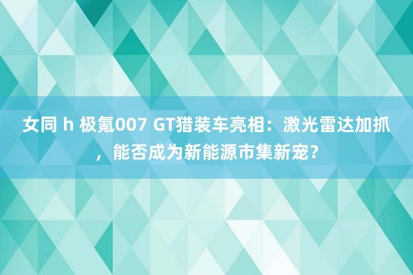 女同 h 极氪007 GT猎装车亮相：激光雷达加抓，能否成为新能源市集新宠？