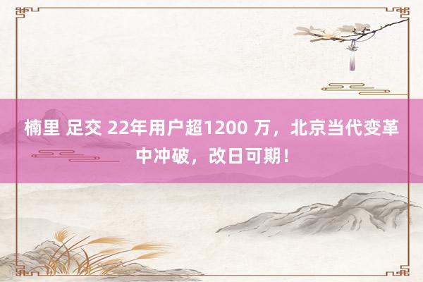 楠里 足交 22年用户超1200 万，北京当代变革中冲破，改日可期！