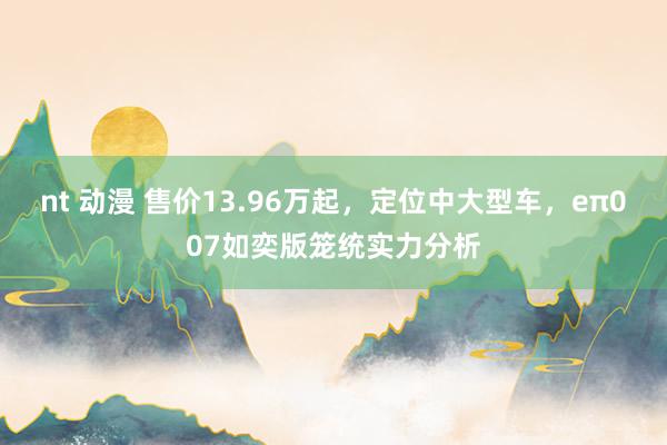 nt 动漫 售价13.96万起，定位中大型车，eπ007如奕版笼统实力分析