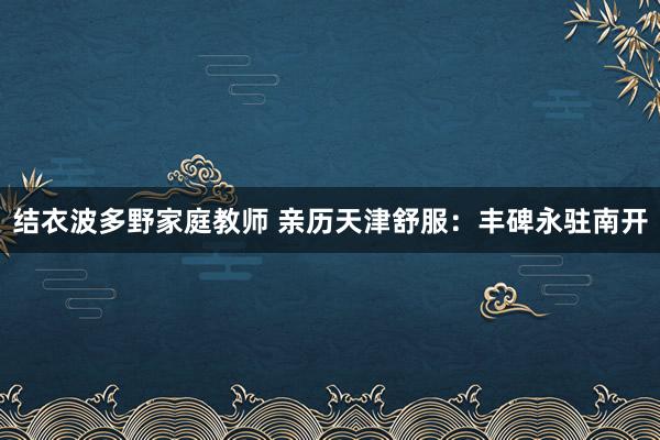 结衣波多野家庭教师 亲历天津舒服：丰碑永驻南开