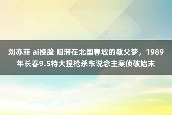 刘亦菲 ai换脸 阻滞在北国春城的教父梦，1989年长春9.5特大捏枪杀东说念主案侦破始末