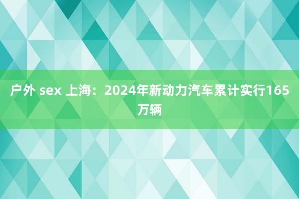 户外 sex 上海：2024年新动力汽车累计实行165万辆