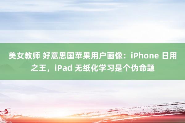 美女教师 好意思国苹果用户画像：iPhone 日用之王，iPad 无纸化学习是个伪命题