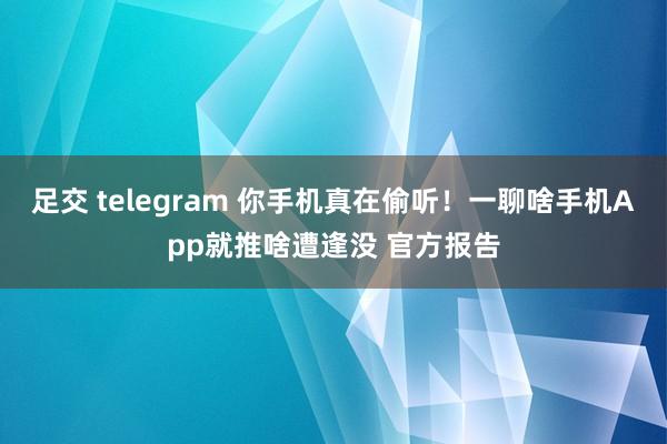 足交 telegram 你手机真在偷听！一聊啥手机App就推啥遭逢没 官方报告