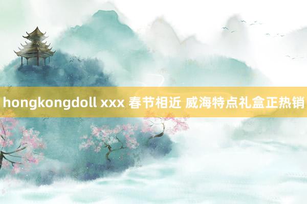 hongkongdoll xxx 春节相近 威海特点礼盒正热销