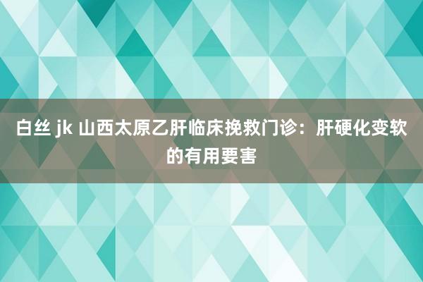 白丝 jk 山西太原乙肝临床挽救门诊：肝硬化变软的有用要害