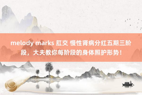 melody marks 肛交 慢性肾病分红五期三阶段，大夫教你每阶段的身体照护形势！