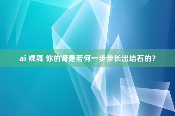 ai 裸舞 你的肾是若何一步步长出结石的？