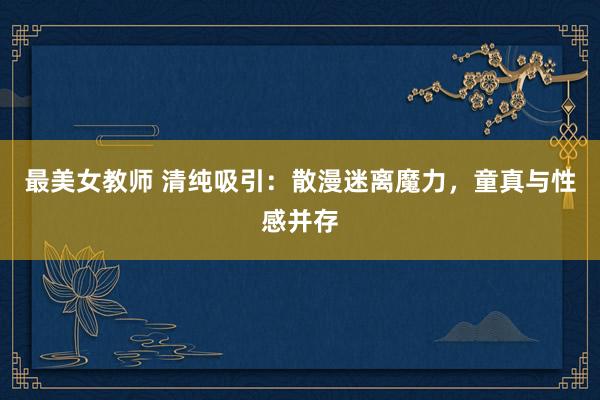 最美女教师 清纯吸引：散漫迷离魔力，童真与性感并存
